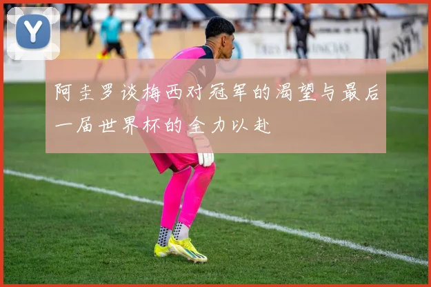 阿圭罗谈梅西对冠军的渴望与最后一届世界杯的全力以赴