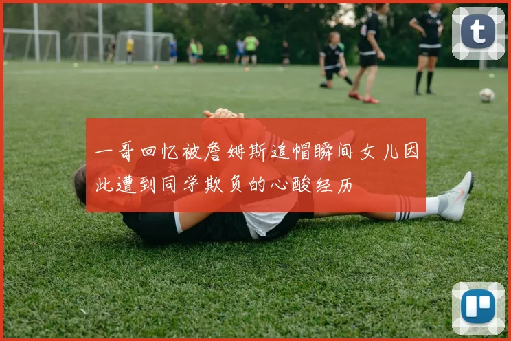 一哥回忆被詹姆斯追帽瞬间女儿因此遭到同学欺负的心酸经历