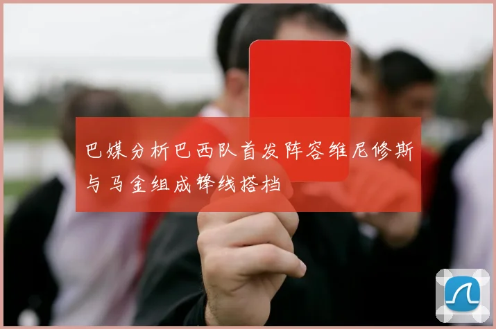 巴媒分析巴西队首发阵容维尼修斯与马金组成锋线搭档
