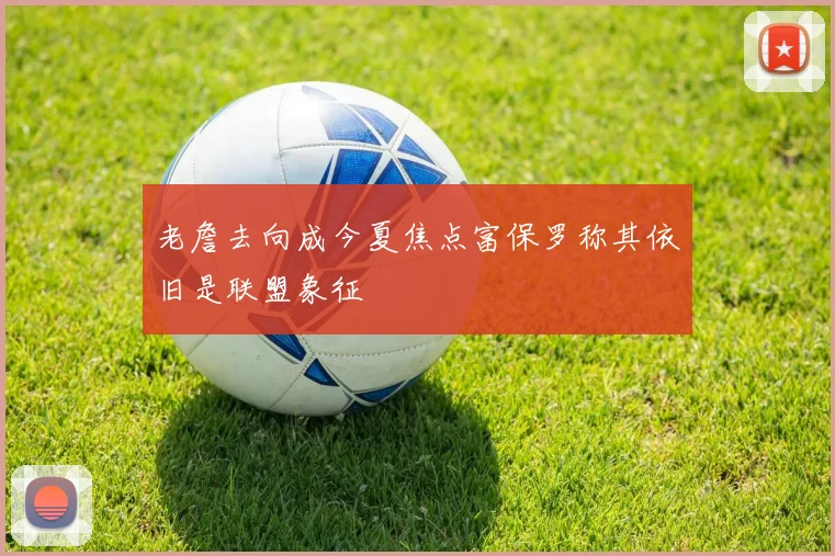 老詹去向成今夏焦点富保罗称其依旧是联盟象征