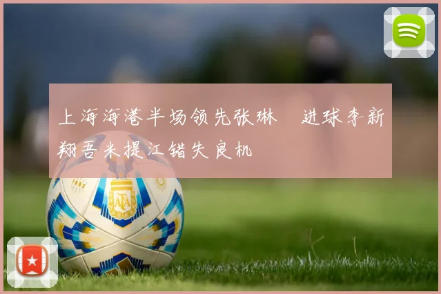 上海海港半场领先张琳芃进球李新翔吾米提江错失良机