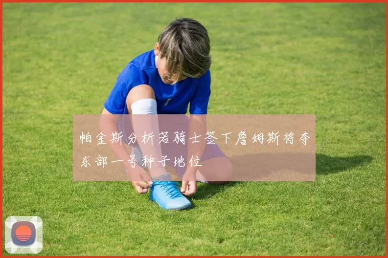 帕金斯分析若骑士签下詹姆斯将夺东部一号种子地位