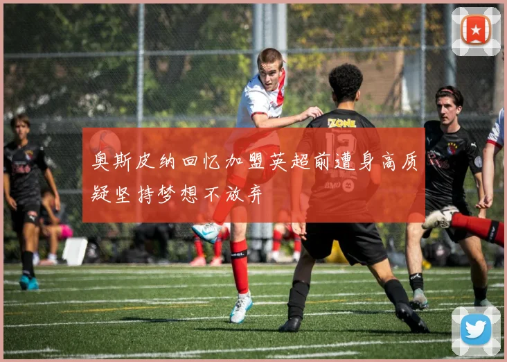 奥斯皮纳回忆加盟英超前遭身高质疑坚持梦想不放弃