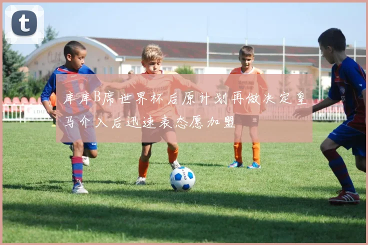 库库B席世界杯后原计划再做决定皇马介入后迅速表态愿加盟