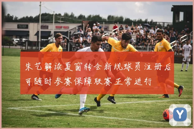 朱艺解读夏窗转会新规球员注册后可随时参赛保障联赛正常进行