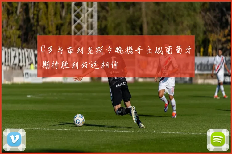 C罗与菲利克斯今晚携手出战葡萄牙期待胜利好运相伴