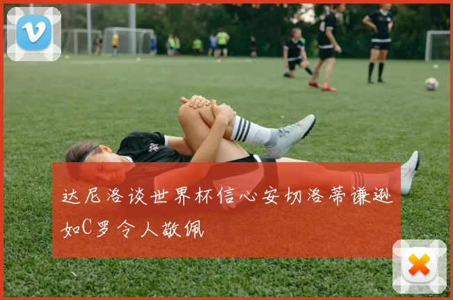 达尼洛谈世界杯信心安切洛蒂谦逊如C罗令人敬佩