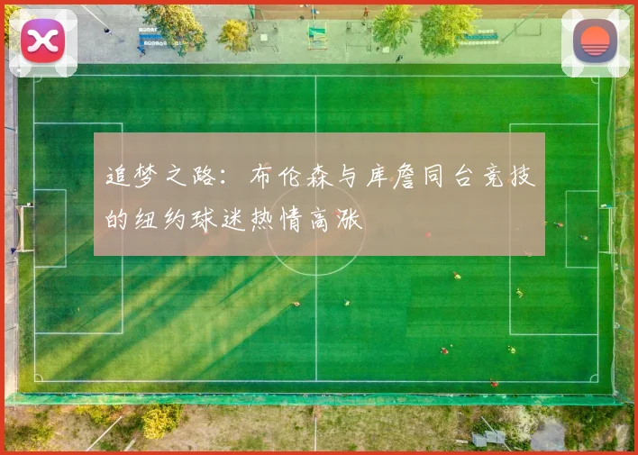 追梦之路：布伦森与库詹同台竞技的纽约球迷热情高涨