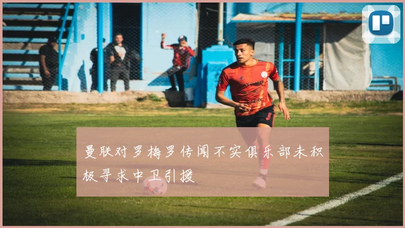 曼联对罗梅罗传闻不实俱乐部未积极寻求中卫引援