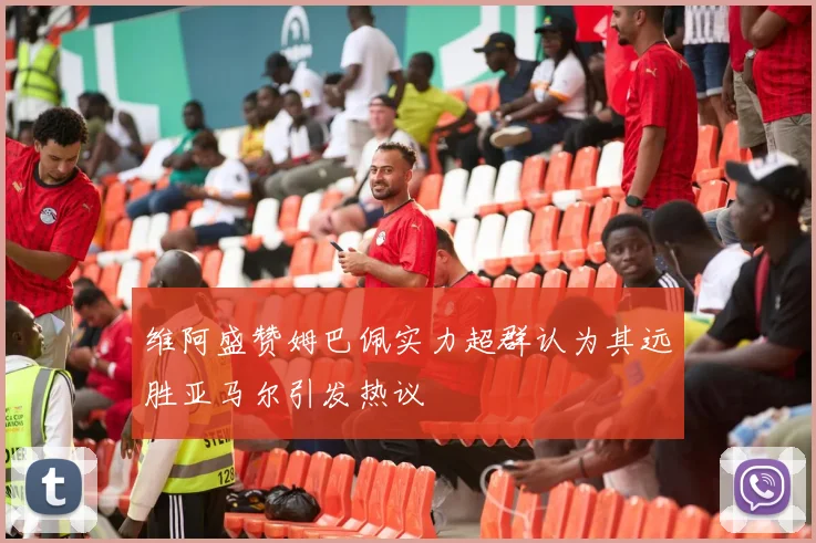 维阿盛赞姆巴佩实力超群认为其远胜亚马尔引发热议