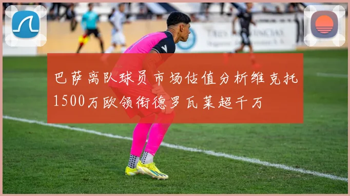 巴萨离队球员市场估值分析维克托1500万欧领衔德罗瓦莱超千万