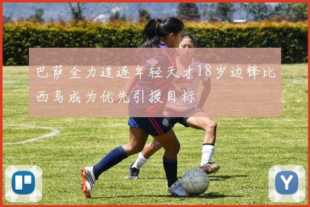 巴萨全力追逐年轻天才18岁边锋比西乌成为优先引援目标